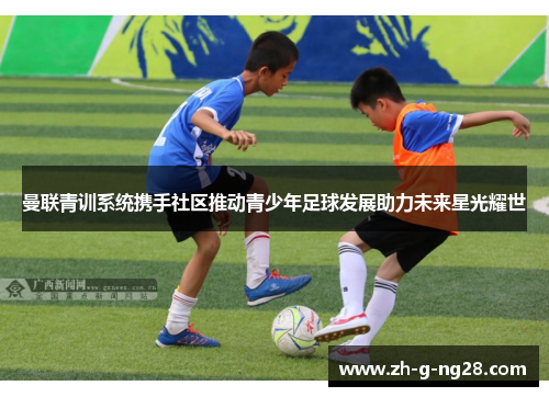 曼联青训系统携手社区推动青少年足球发展助力未来星光耀世 曼联青训系统携手社区推动青少年足球发展助力未来星光耀世