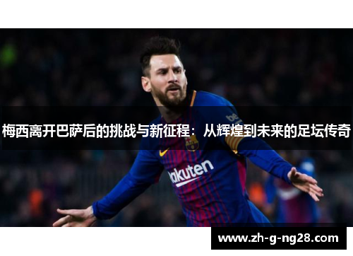梅西离开巴萨后的挑战与新征程：从辉煌到未来的足坛传奇