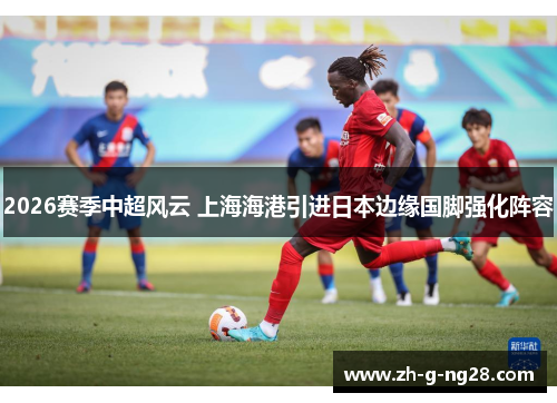 2026赛季中超风云 上海海港引进日本边缘国脚强化阵容