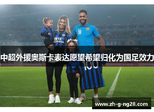 中超外援奥斯卡表达愿望希望归化为国足效力