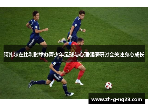 阿扎尔在比利时举办青少年足球与心理健康研讨会关注身心成长 阿扎尔在比利时举办青少年足球与心理健康研讨会关注身心成长