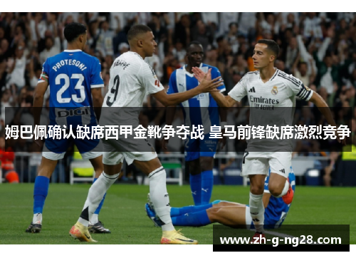 姆巴佩确认缺席西甲金靴争夺战 皇马前锋缺席激烈竞争 姆巴佩确认缺席西甲金靴争夺战 皇马前锋缺席激烈竞争