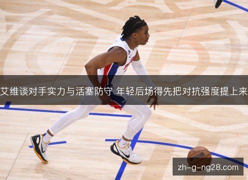艾维谈对手实力与活塞防守 年轻后场得先把对抗强度提上来